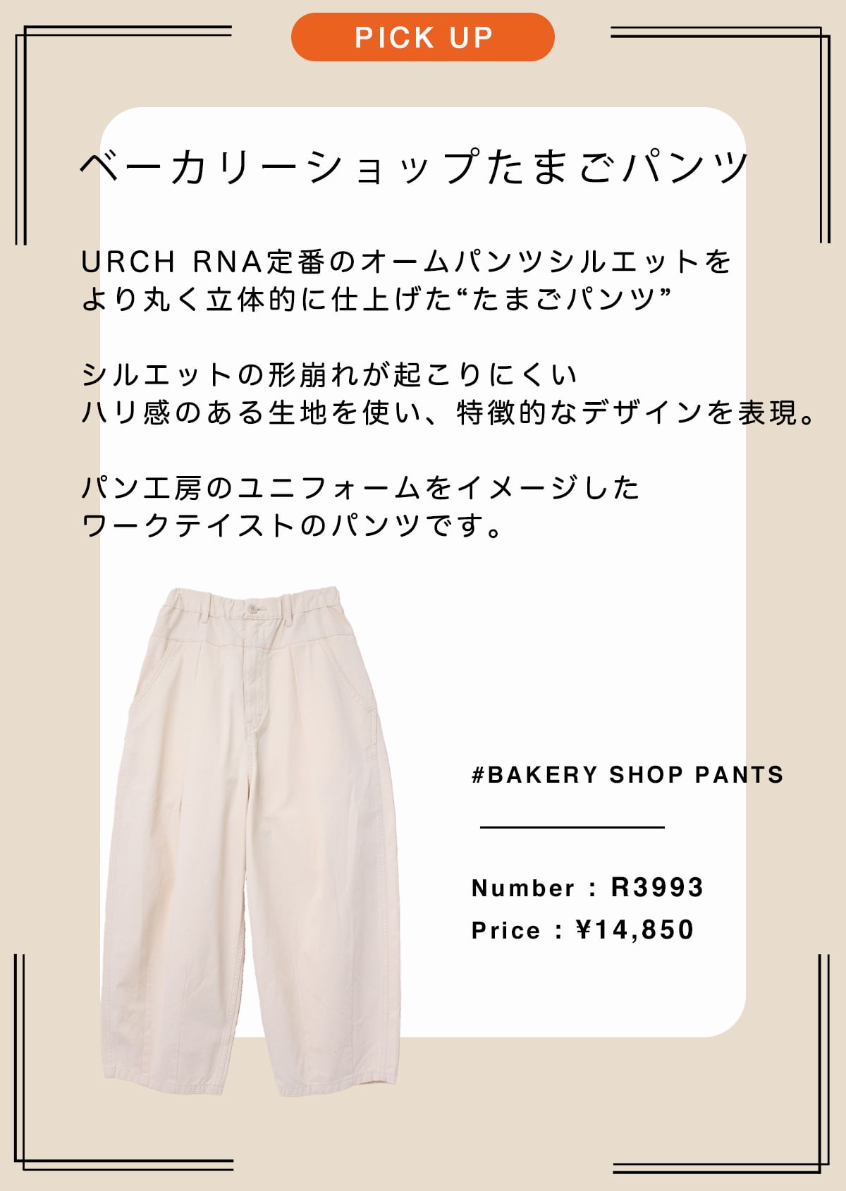 ベーカリーショップたまごパンツ
	URCH RNA定番のオームパンツシルエットを
より丸く立体的に仕上げた“たまごパンツ”

シルエットの形崩れが起こりにくい
ハリ感のある生地を使い、特徴的なデザインを表現。

パン工房のユニフォームをイメージした
ワークテイストなムードを加えたパンツです。