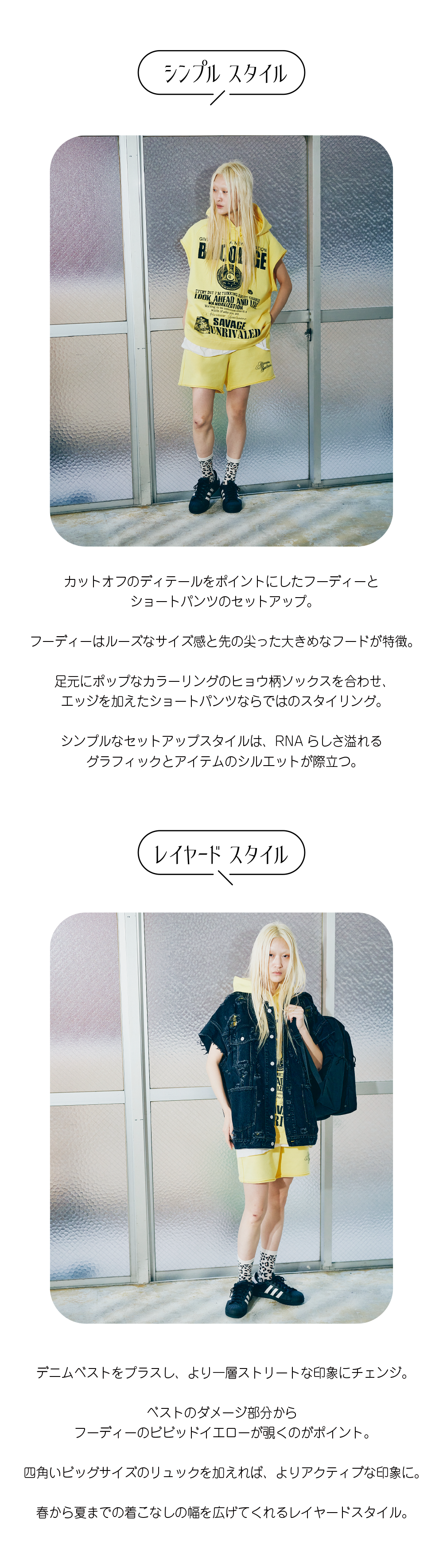 カットオフのディテールをポイントにしたフーディーと ショートパンツのセットアップ。  フーディーはルーズなサイズ感と先の尖った大きめなフードが特徴。  足元にポップなカラーリングのヒョウ柄ソックスを合わせ、 エッジを加えたショートパンツならではのスタイリング。  シンプルなセットアップスタイルは、RNAらしさ溢れる グラフィックとアイテムのシルエットが際立つ。デニムベストをプラスし、より一層ストリートな印象にチェンジ。  ベストのダメージ部分から フーディーのビビッドイエローが覗くのがポイント。  四角いビッグサイズのリュックを加えれば、よりアクティブな印象に。  春から夏までの着こなしの幅を広げてくれるレイヤードスタイル。
