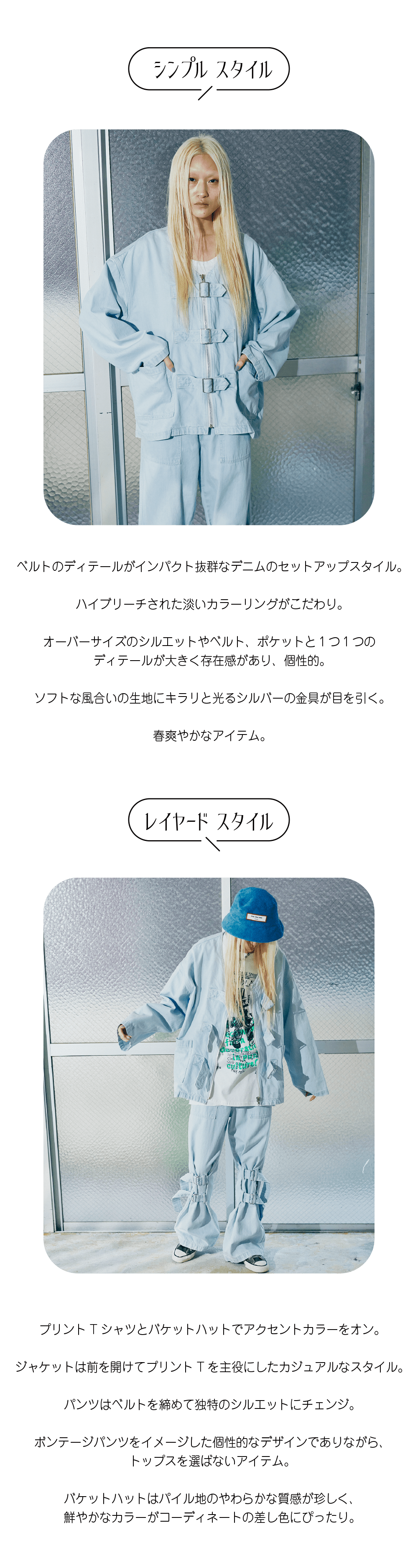 ベルトのディテールがインパクト抜群なデニムのセットアップスタイル。  ハイブリーチされた淡いカラーリングがこだわり。  オーバーサイズのシルエットやベルト、ポケットと１つ１つの ディテールが大きく存在感があり、個性的。  ソフトな風合いの生地にキラリと光るシルバーの金具が目を引く。  春爽やかなアイテム。プリントTシャツとバケットハットでアクセントカラーをオン。  ジャケットは前を開けてプリントTを主役にしたカジュアルなスタイル。  パンツはベルトを締めて独特のシルエットにチェンジ。  ボンテージパンツをイメージした個性的なデザインでありながら、 トップスを選ばないアイテム。  バケットハットはパイル地のやわらかな質感が珍しく、 鮮やかなカラーがコーディネートの差し色にぴったり。