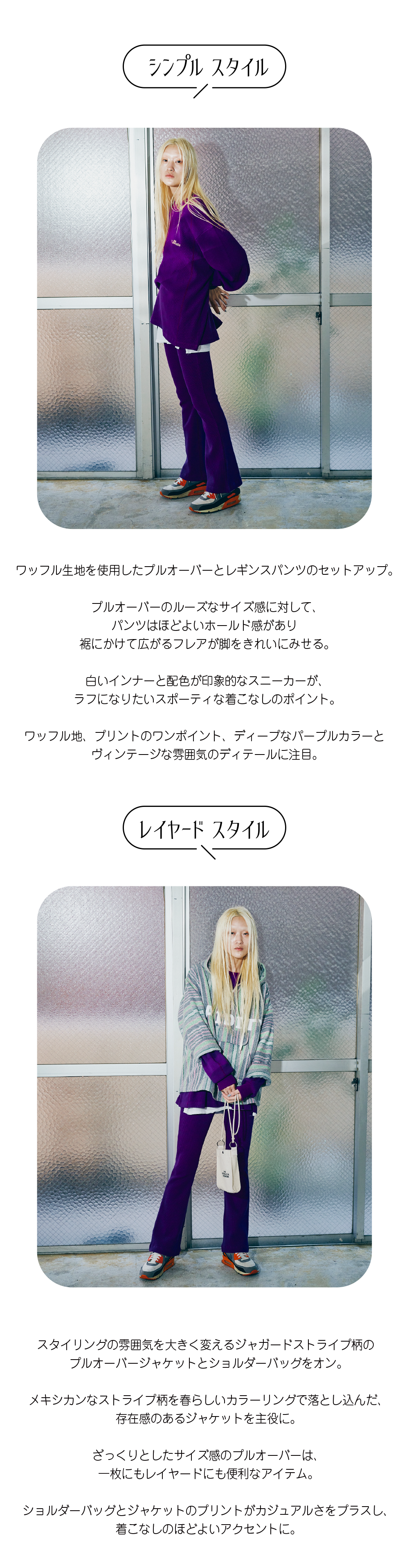 ワッフル生地を使用したプルオーバーとレギンスパンツのセットアップ。  プルオーバーのルーズなサイズ感に対して、 パンツはほどよいホールド感があり 裾にかけて広がるフレアが脚をきれいにみせる。  白いインナーと配色が印象的なスニーカーが、 ラフになりたいスポーティな着こなしのポイント。  ワッフル地、プリントのワンポイント、ディープなパープルカラーと ヴィンテージな雰囲気のディテールに注目。スタイリングの雰囲気を大きく変えるジャガードストライプ柄の プルオーバージャケットとショルダーバッグをオン。  メキシカンなストライプ柄を春らしいカラーリングで落とし込んだ、 存在感のあるジャケットを主役に。  ざっくりとしたサイズ感のプルオーバーは、 一枚にもレイヤードにも便利なアイテム。  ショルダーバッグとジャケットのプリントがカジュアルさをプラスし、 着こなしのほどよいアクセントに。