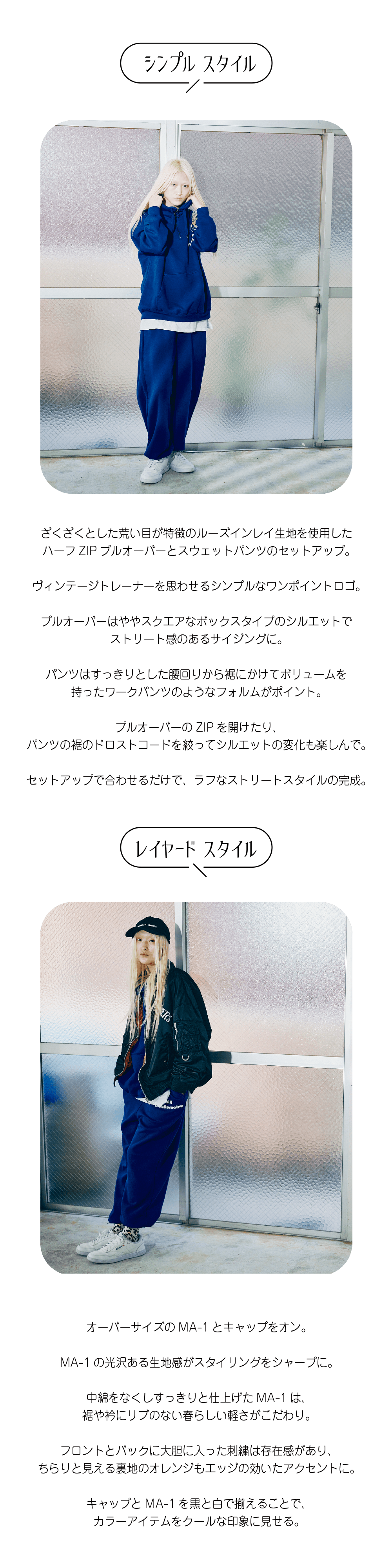 ざくざくとした荒い目が特徴のルーズインレイ生地を使用した ハーフZIPプルオーバーとスウェットパンツのセットアップ。  ヴィンテージトレーナーを思わせるシンプルなワンポイントロゴ。  プルオーバーはややスクエアなボックスタイプのシルエットで ストリート感のあるサイジングに。  パンツはすっきりとした腰回りから裾にかけてボリュームを 持ったワークパンツのようなフォルムがポイント。  プルオーバーのZIPを開けたり、 パンツの裾のドロストコードを絞ってシルエットの変化も楽しんで。  セットアップで合わせるだけで、ラフなストリートスタイルの完成。オーバーサイズのMA-1とキャップをオン。  MA-1の光沢ある生地感がスタイリングをシャープに。  中綿をなくしすっきりと仕上げたMA-1は、 裾や衿にリブのない春らしい軽さがこだわり。  フロントとバックに大胆に入った刺繍は存在感があり、 ちらりと見える裏地のオレンジもエッジの効いたアクセントに。  キャップとMA-1を黒と白で揃えることで、 カラーアイテムをクールな印象に見せる。