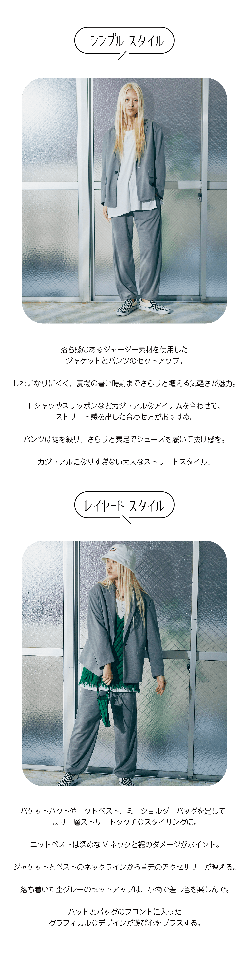 落ち感のあるジャージー素材を使用した ジャケットとパンツのセットアップ。  しわになりにくく、夏場の暑い時期までさらりと纏える気軽さが魅力。  Tシャツやスリッポンなどカジュアルなアイテムを合わせて、 ストリート感を出した合わせ方がおすすめ。  パンツは裾を絞り、さらりと素足でシューズを履いて抜け感を。  カジュアルになりすぎない大人なストリートスタイル。バケットハットやニットベスト、ミニショルダーバッグを足して、 より一層ストリートタッチなスタイリングに。  ニットベストは深めなVネックと裾のダメージがポイント。  ジャケットとベストのネックラインから首元のアクセサリーが映える。  落ち着いた杢グレーのセットアップは、小物で差し色を楽しんで。  ハットとバッグのフロントに入った グラフィカルなデザインが遊び心をプラスする。