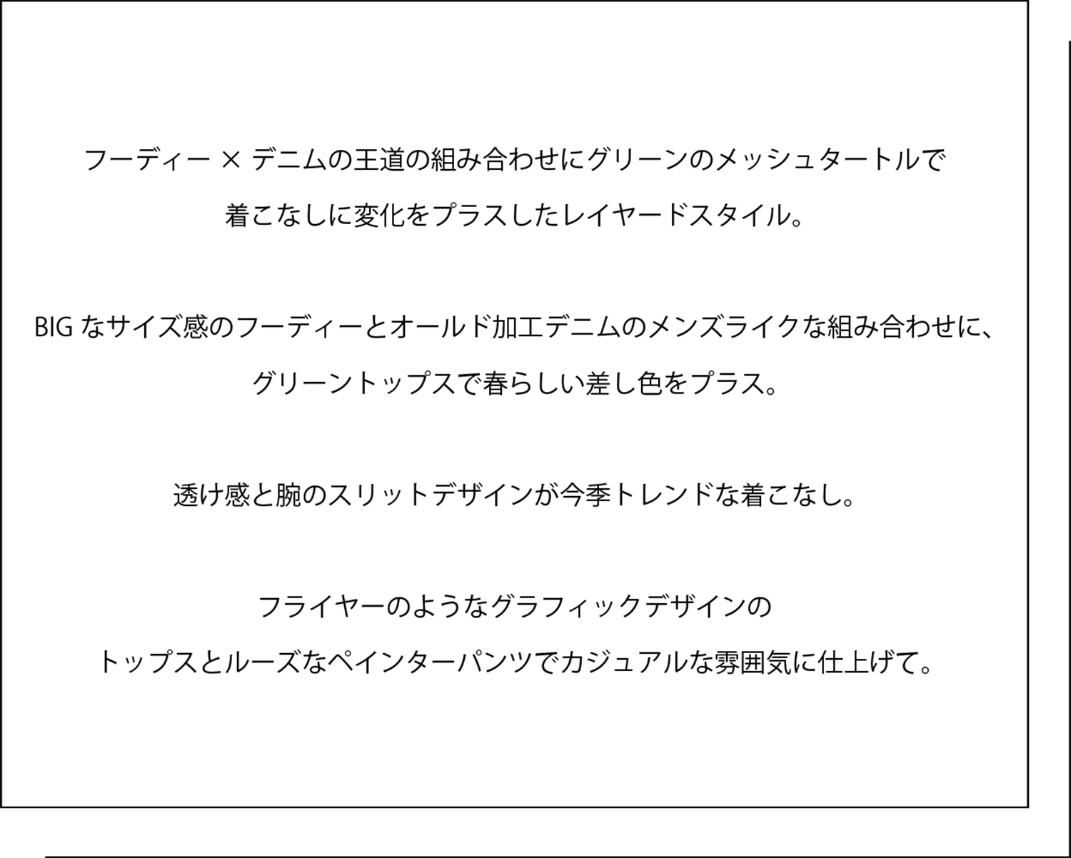 フーディー×デニムの王道の組み合わせにグリーンのメッシュタートルで 着こなしに変化をプラスしたレイヤードスタイル。   BIGなサイズ感のフーディーとオールド加工デニムのメンズライクな組み合わせに、 グリーントップスで春らしい差し色をプラス。   透け感と腕のスリットデザインが今季トレンドな着こなし。   フライヤーのようなグラフィックデザインの トップスとルーズなペインターパンツでカジュアルな雰囲気に仕上げて。