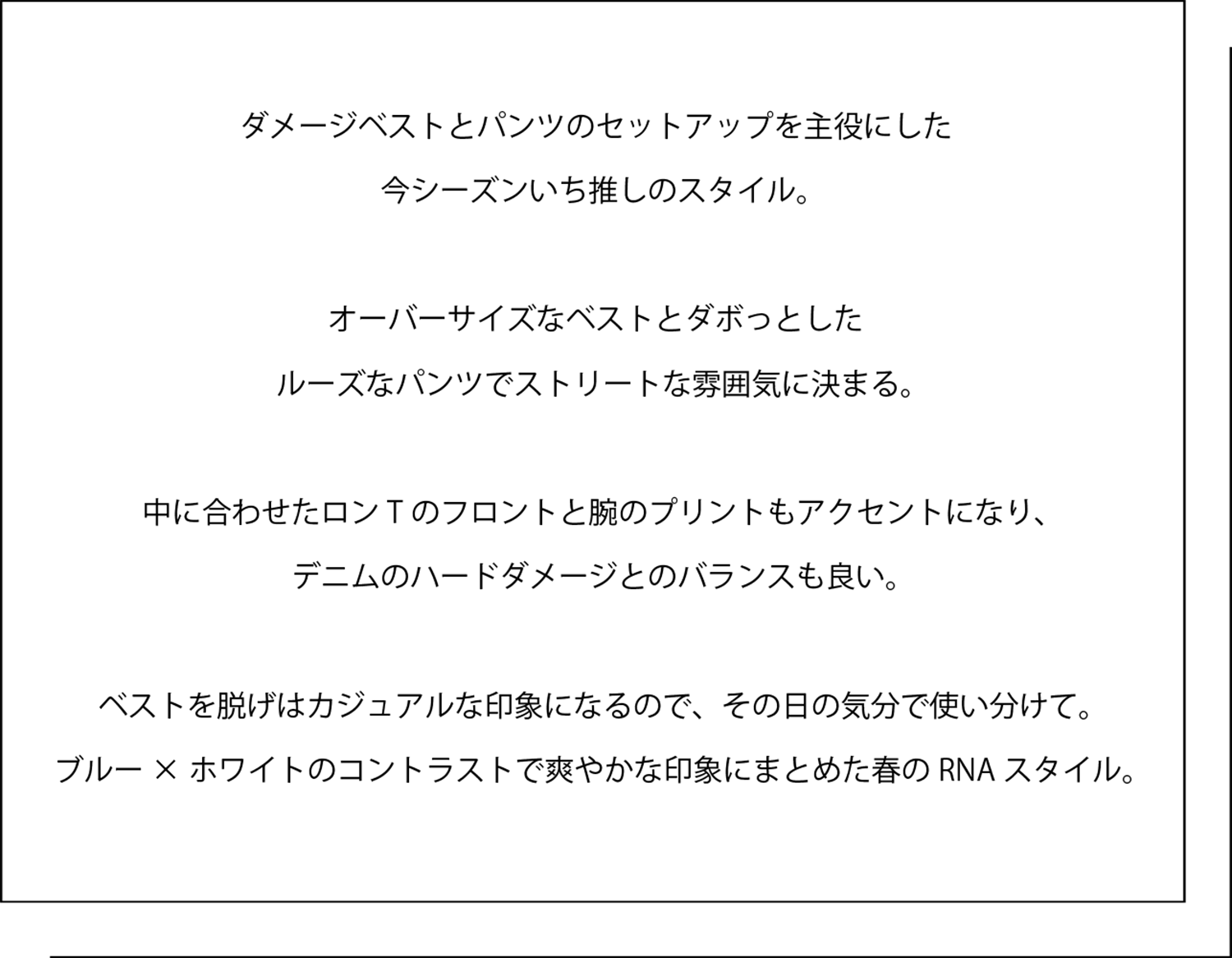ダメージベストとパンツのセットアップを主役にした 今シーズンいち推しのスタイル。   オーバーサイズなベストとダボっとした ルーズなパンツでストリートな雰囲気に決まる。   中に合わせたロンTのフロントと腕のプリントもアクセントになり、 デニムのハードダメージとのバランスも良い。   ベストを脱げはカジュアルな印象になるので、その日の気分で使い分けて。 ブルー×ホワイトのコントラストで爽やかな印象にまとめた春のRNAスタイル。