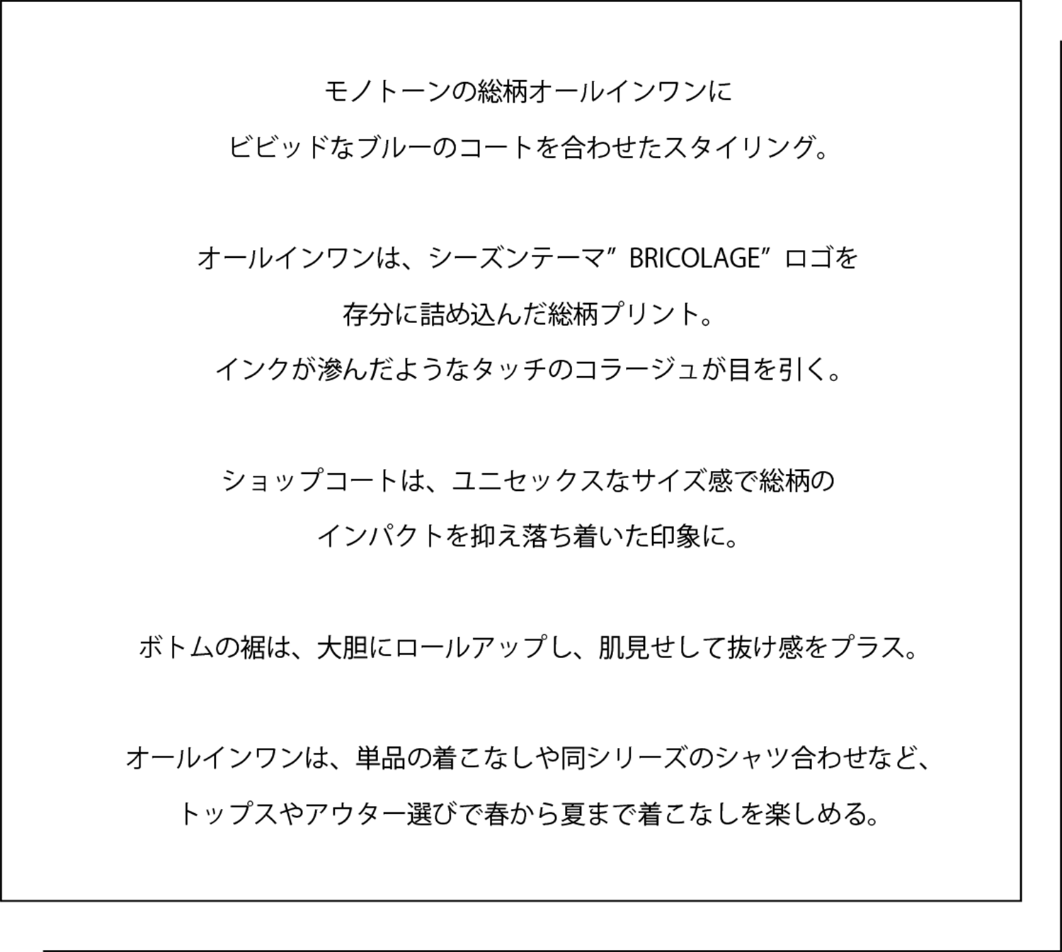 モノトーンの総柄オールインワンに ビビッドなブルーのコートを合わせたスタイリング。   オールインワンは、シーズンテーマ”BRICOLAGE”ロゴを 存分に詰め込んだ総柄プリント。 インクが滲んだようなタッチのコラージュが目を引く。   ショップコートは、ユニセックスなサイズ感で総柄の インパクトを抑え落ち着いた印象に。   ボトムの裾は、大胆にロールアップし、肌見せして抜け感をプラス。   オールインワンは、単品の着こなしや同シリーズのシャツ合わせなど、 トップスやアウター選びで春から夏まで着こなしを楽しめる。