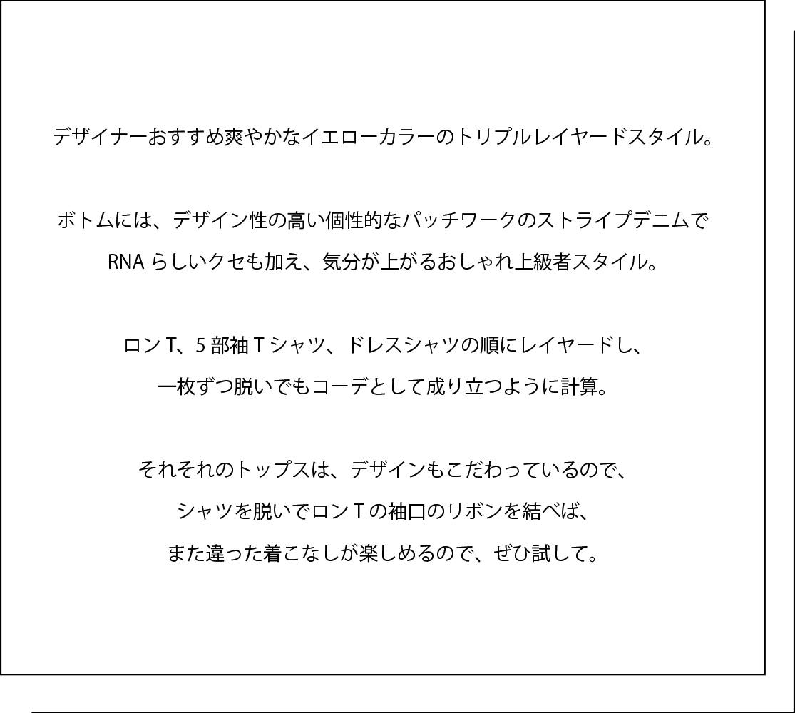 デザイナーおすすめ爽やかなイエローカラーのトリプルレイヤードスタイル。   ボトムには、デザイン性の高い個性的なパッチワークのストライプデニムで RNAらしいクセも加え、気分が上がるおしゃれ上級者スタイル。   ロンT、5部袖Tシャツ、ドレスシャツの順にレイヤードし、 一枚ずつ脱いでもコーデとして成り立つように計算。   それそれのトップスは、デザインもこだわっているので、 シャツを脱いでロンTの袖口のリボンを結べば、 また違った着こなしが楽しめるので、ぜひ試して。