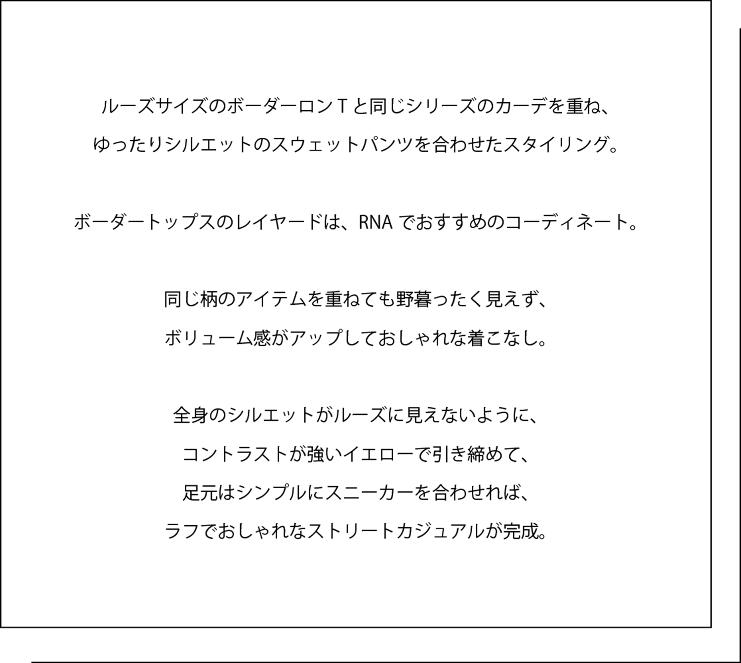 ルーズサイズのボーダーロンTと同じシリーズのカーデを重ね、 ゆったりシルエットのスウェットパンツを合わせたスタイリング。   ボーダートップスのレイヤードは、RNAでおすすめのコーディネート。   同じ柄のアイテムを重ねても野暮ったく見えず、 ボリューム感がアップしておしゃれな着こなし。   全身のシルエットがルーズに見えないように、 コントラストが強いイエローで引き締めて、 足元はシンプルにスニーカーを合わせれば、 ラフでおしゃれなストリートカジュアルが完成。