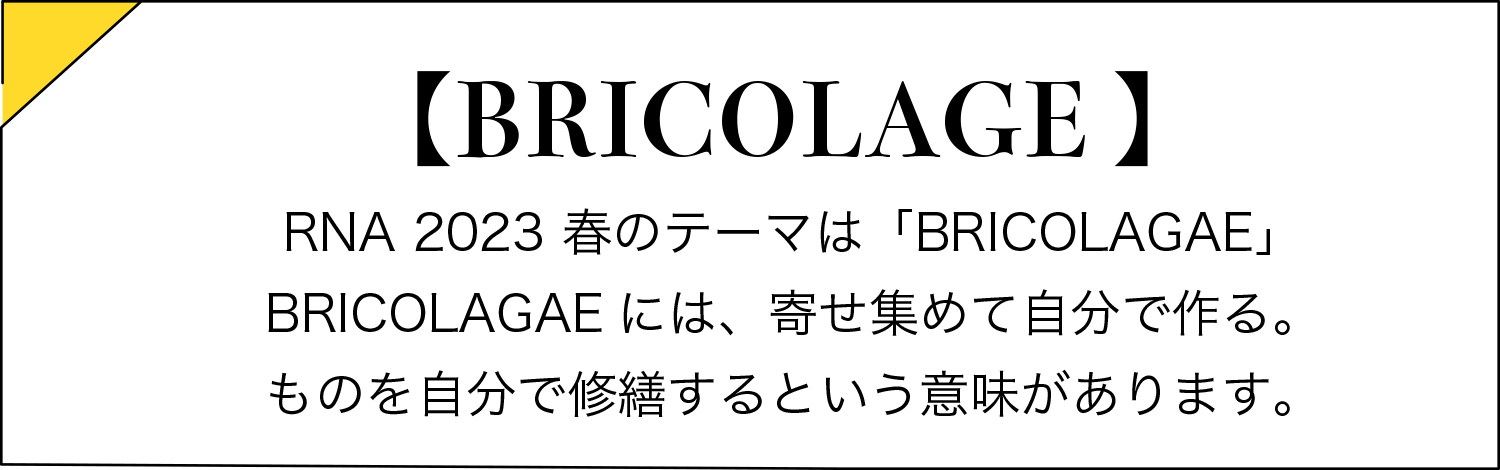 【BRICOLAGE】 RNA 2023 春のテーマは「BRICOLAGAE」 BRICOLAGAEには、寄せ集めて自分で作る。 ものを自分で修繕するという意味があります。
