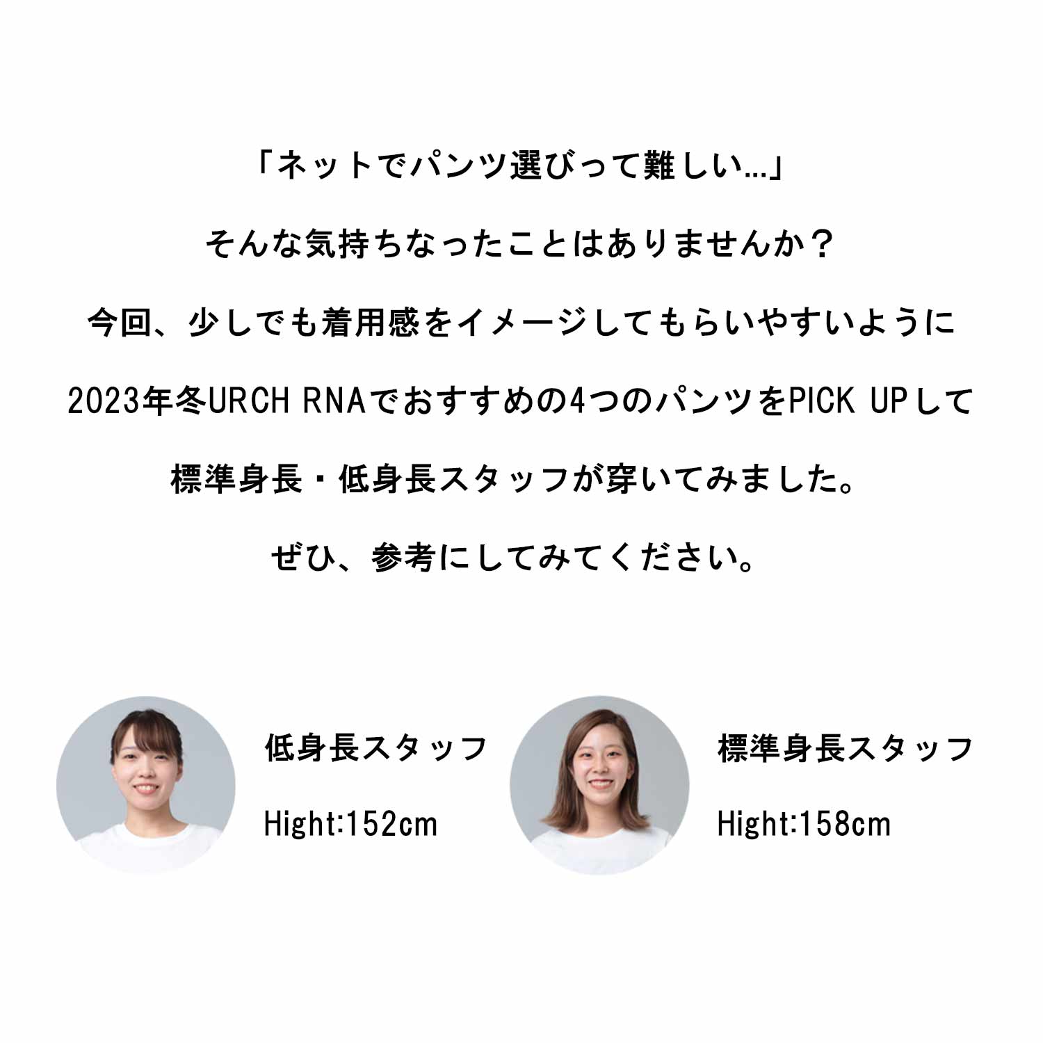 「ネットでパンツ選びって難しい...」 そんな気持ちなったことはありませんか? 今回、少しでも着用感をイメージしてもらいやすいように 2023年冬URCH RNAでおすすめの4つのパンツをPICK UPして 標準身長・低身長スタッフが穿いてみました。 ぜひ、参考にしてみてください。