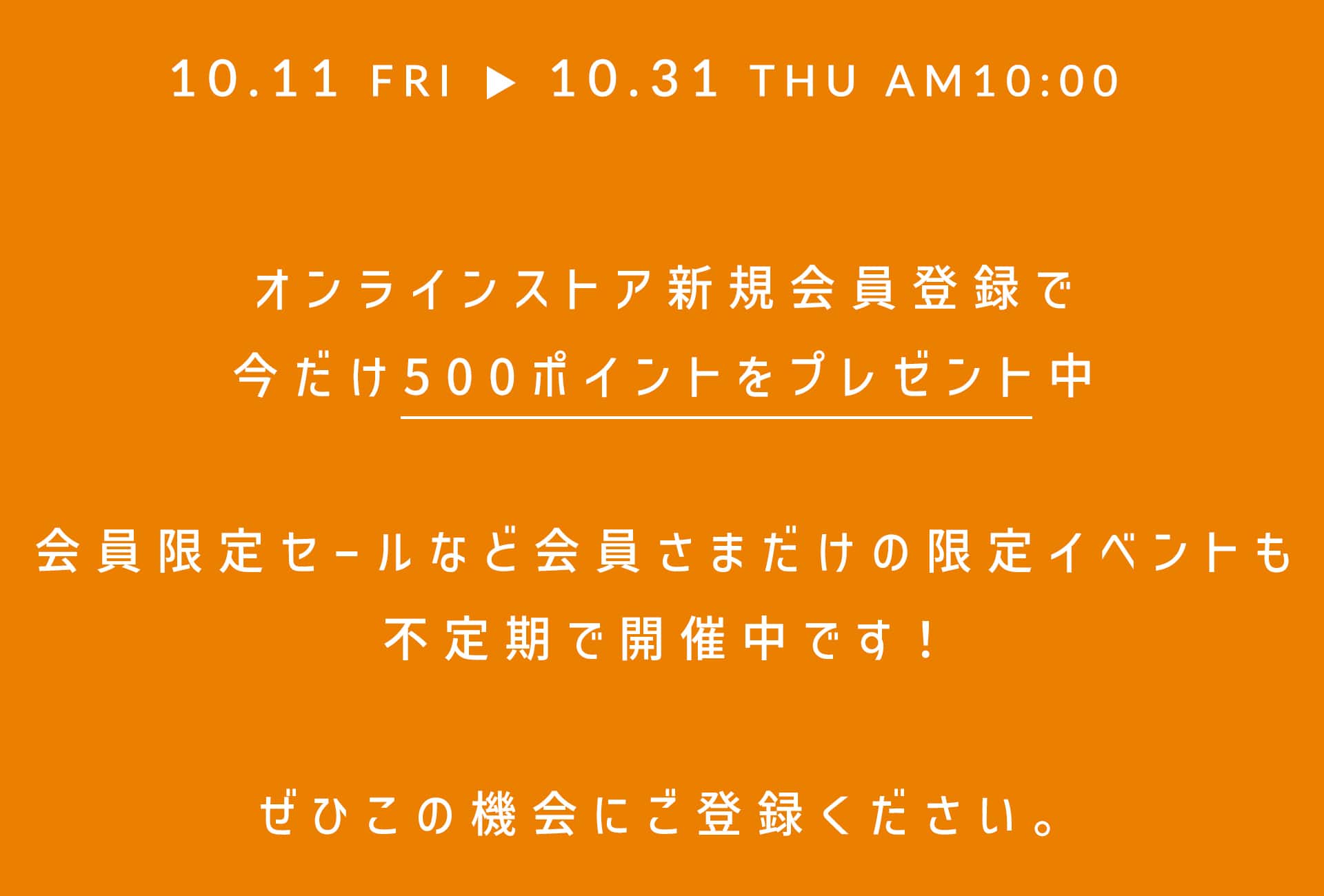 オンラインストア新規会員登録で今だけ500ポイントをプレゼント中 会員限定セールなど会員さまだけの限定イベントも不定期で開催中です！ ぜひこの機会にご登録ください。