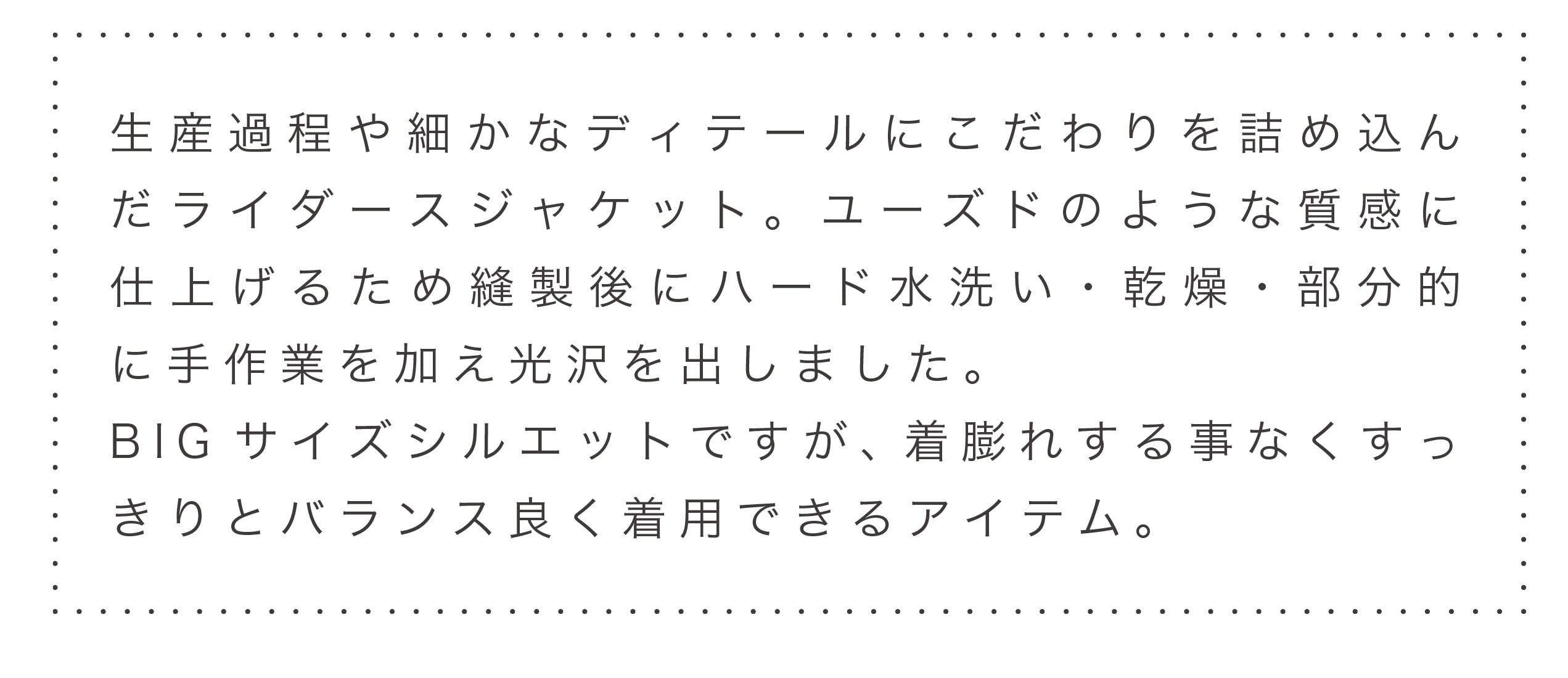 生産過程や細かなディテールにこだわりを詰め込んだライダースジャケット。ユーズドのような質感に仕上げるため縫製後にハード水洗い・乾燥・部分的に手作業を加え光沢を出しました。BIGサイズシルエットですが、着膨れする事なくすっきりとバランス良く着用できるアイテム。
