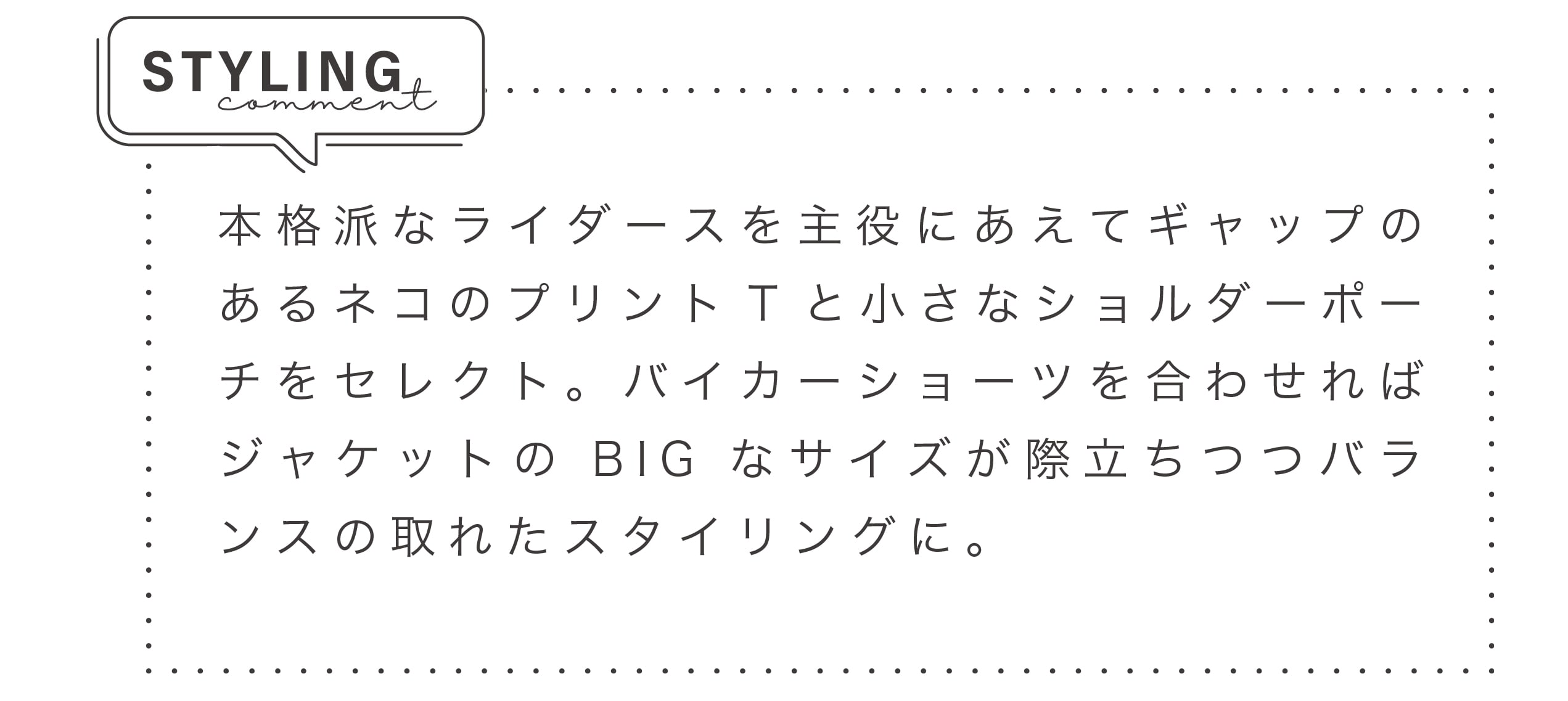 本格派なライダースを主役にあえてギャップのあるネコのプリントTと小さなショルダーポーチをセレクト。バイカーショーツを合わせればジャケットのBIGなサイズが際立ちつつバランスの取れたスタイリングに。