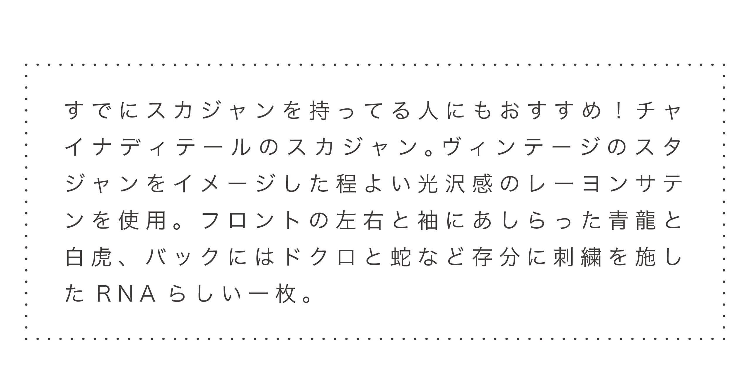 すでにスカジャンを持ってる人にもおすすめ！チャイナディテールのスカジャン。ヴィンテージのスタジャンをイメージした程よい光沢感のレーヨンサテンを使用。フロントの左右と袖にあしらった青龍と白虎、バックにはドクロと蛇など存分に刺繍を施したRNAらしい一枚。