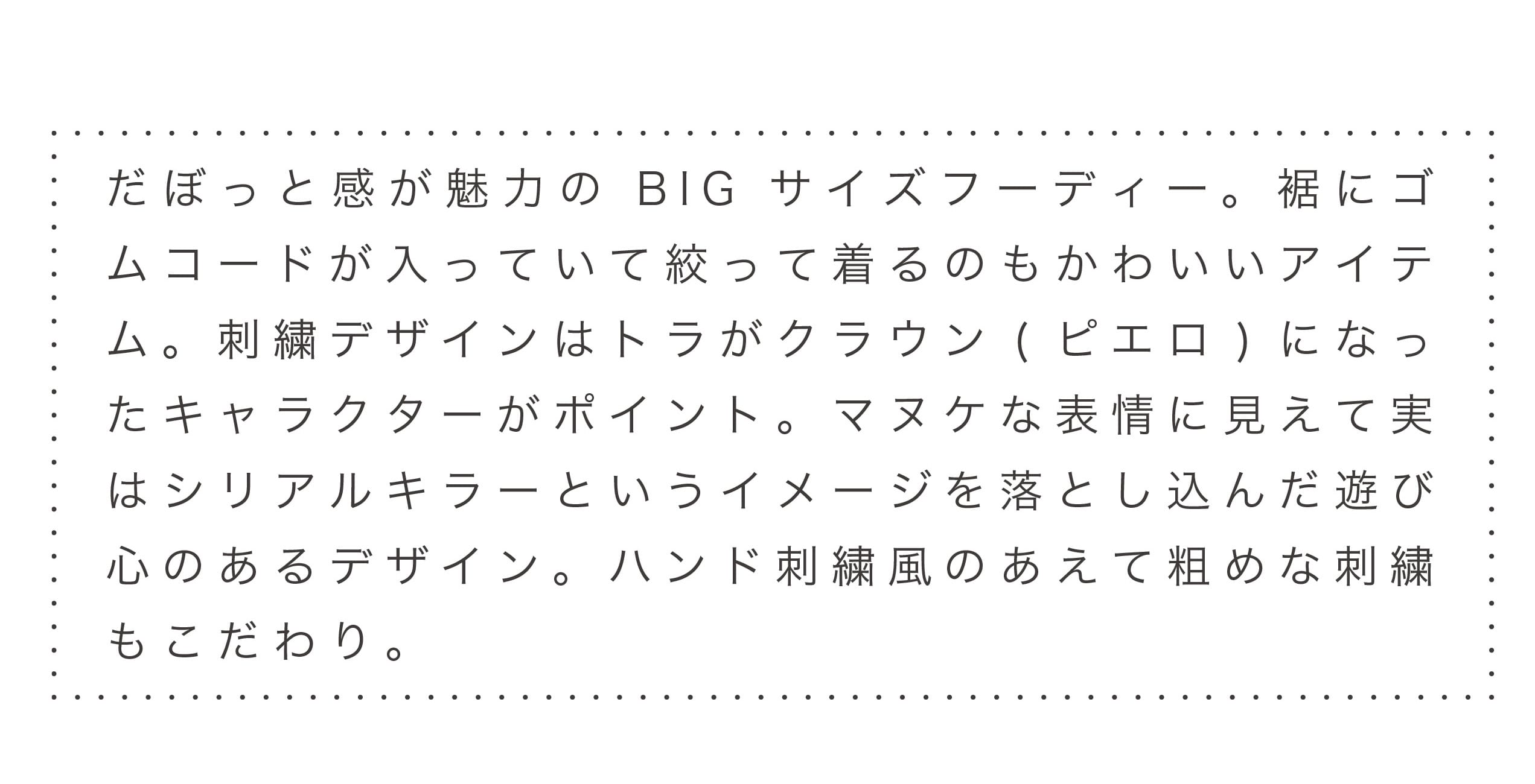 だぼっと感が魅力のBIGサイズフーディー。裾にゴムコードが入っていて絞って着るのもかわいいアイテム。刺繍デザインはトラがクラウン(ピエロ)になったキャラクターがポイント。マヌケな表情に見えて実はシリアルキラーというイメージを落とし込んだ遊び心のあるデザイン。ハンド刺繍風のあえて粗めな刺繍もこだわり。