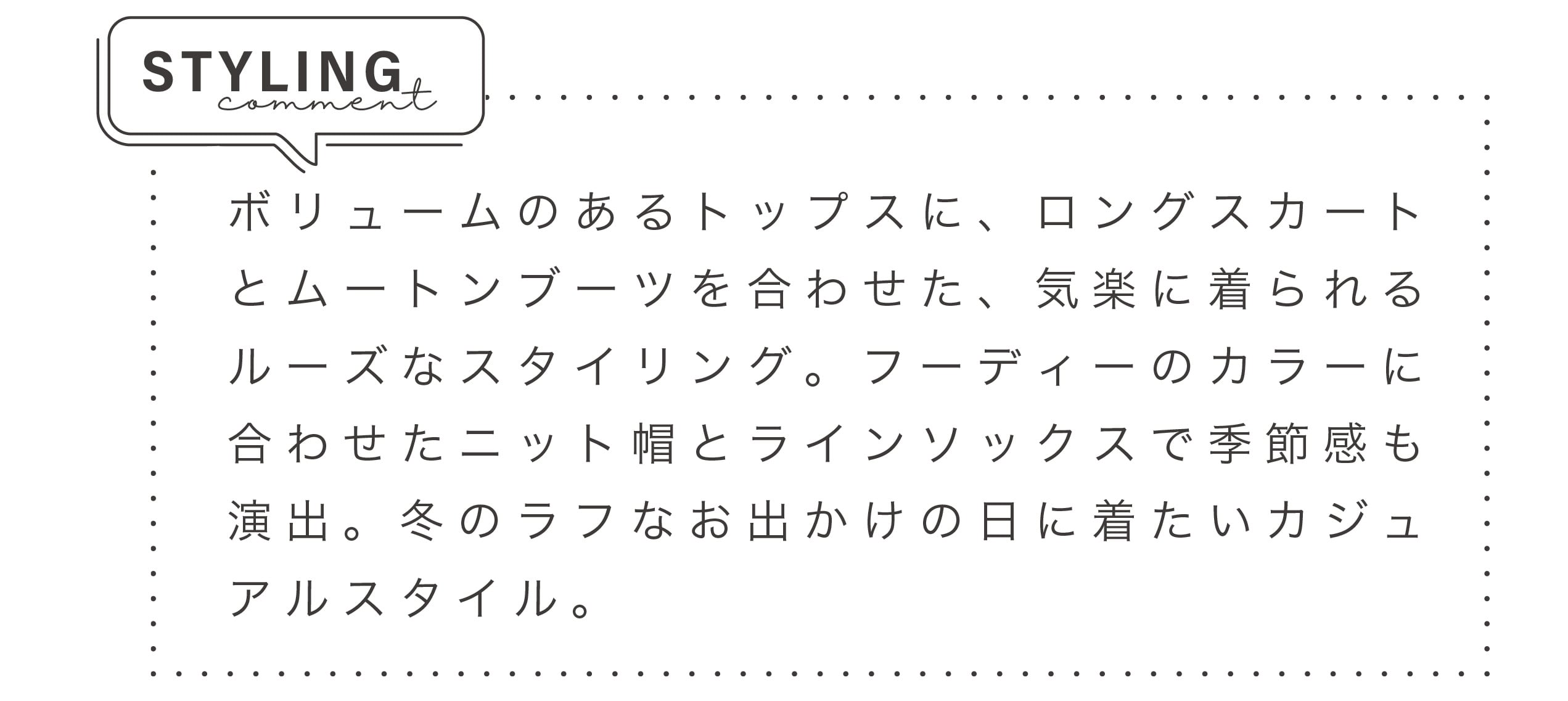 ボリュームのあるトップスに、ロングスカートとムートンブーツを合わせた、気楽に着られるルーズなスタイリング。フーディーのカラーに合わせたニット帽とラインソックスで季節感も演出。冬のラフなお出かけの日に着たいカジュアルスタイル。
