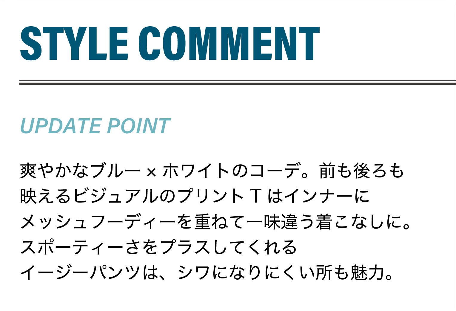爽やかなブルー×ホワイトのコーデ。前も後ろも映えるビジュアルのプリントTはインナーにメッシュフーディーを重ねて一味違う着こなしに。
                    スポーティーさをプラスしてくれるイージーパンツは、シワになりにくい所も魅力。