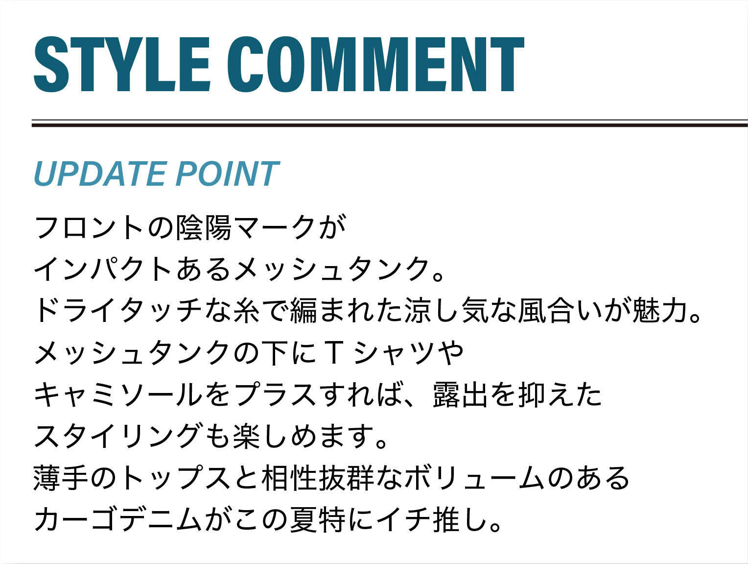 フロントの陰陽マークがインパクトあるメッシュタンク。ドライタッチな糸で編まれた涼し気な風合いが魅力。メッシュタンクの下にTシャツやキャミソールをプラスすれば、露出を抑えたスタイリングも楽しめます。薄手のトップスと相性抜群なボリュームのあるカーゴデニムがこの夏特にイチ推し。